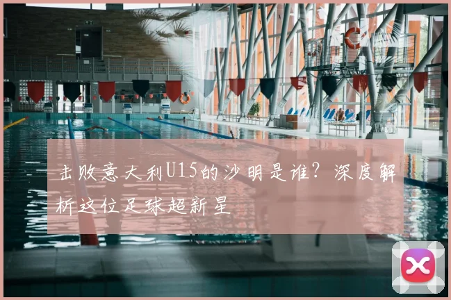 击败意大利U15的沙明是谁?深度解析这位足球超新星