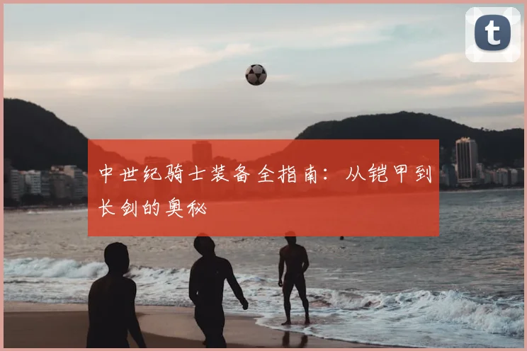 中世纪骑士装备全指南:从铠甲到长剑的奥秘
