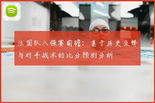 法国队八强赛前瞻：基于历史交锋与对手战术的比分预测分析