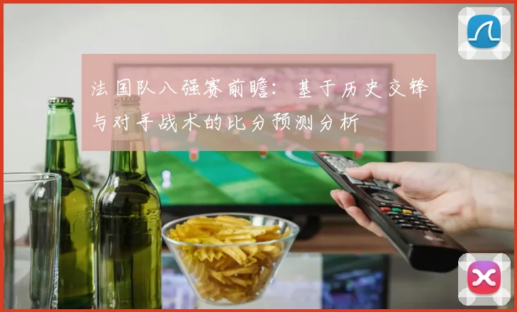 法国队八强赛前瞻：基于历史交锋与对手战术的比分预测分析