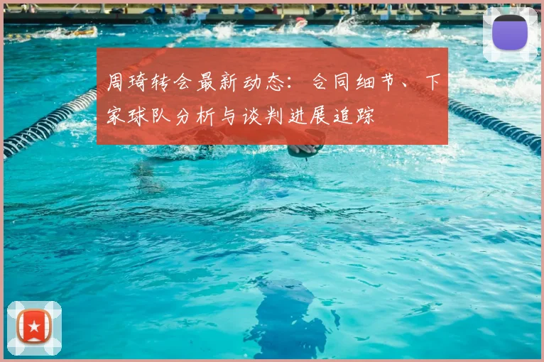 周琦转会最新动态:合同细节、下家球队分析与谈判进展追踪