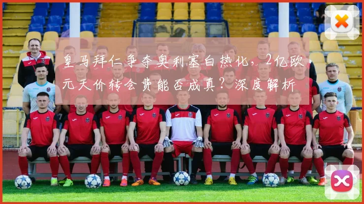 皇马拜仁争夺奥利塞白热化，2亿欧元天价转会费能否成真？深度解析球员未来