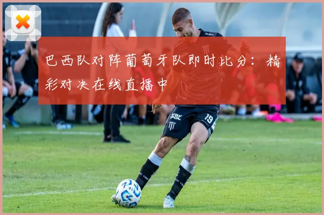 巴西队对阵葡萄牙队即时比分:精彩对决在线直播中