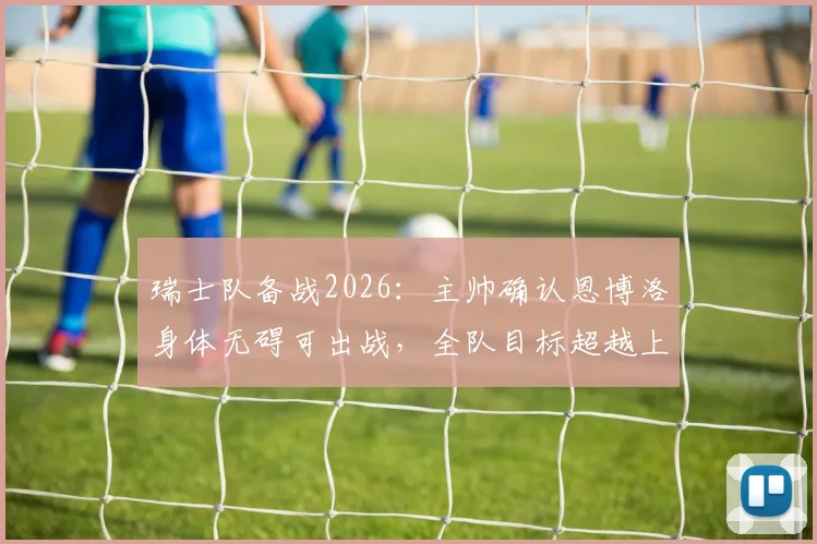瑞士队备战2026：主帅确认恩博洛身体无碍可出战，全队目标超越上届成绩