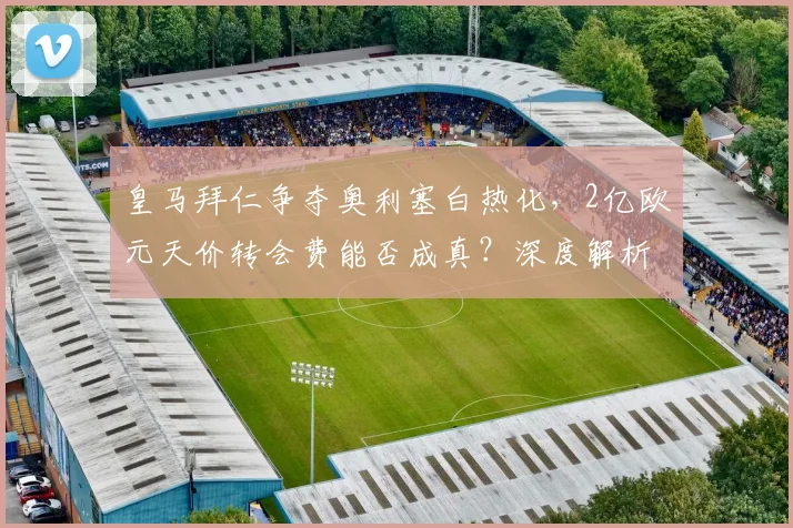 皇马拜仁争夺奥利塞白热化，2亿欧元天价转会费能否成真？深度解析球员未来